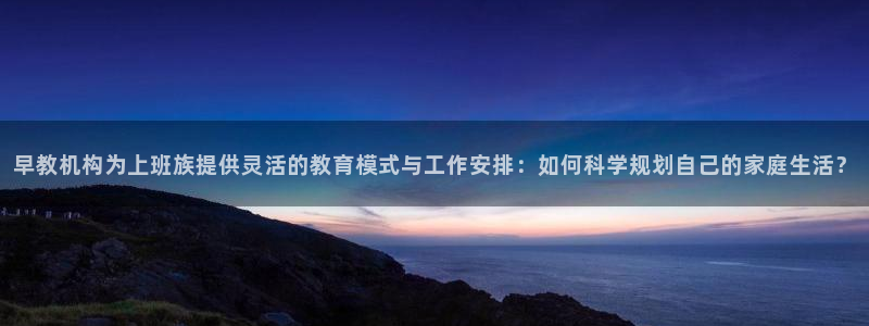 天顺娱乐滞浅74ooo5嚎：早教机构为上班族提供灵活的教育模式与工作安排：如何科