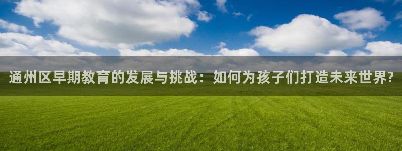天顺娱乐在943994：通州区早期教育的发展与挑战：如何为孩子们打造未来世界?