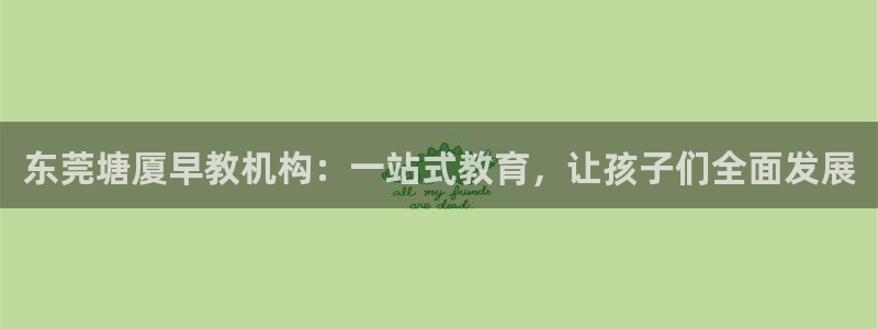 天顺娱乐阶943994：东莞塘厦早教机构：一站式教育，让孩子们全面发展