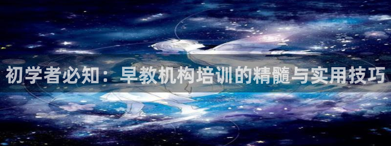天顺娱乐千67五壹叁八:初学者必知:早教机构培训的精髓与实用技巧