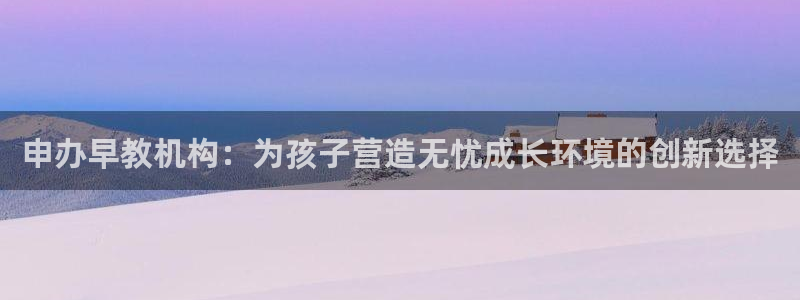 天顺娱乐黑不黑:申办早教机构:为孩子营造无忧成长环境的创新选择