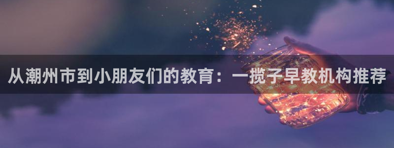 天顺娱乐辉78778卧:从潮州市到小朋友们的教育:一揽子早教机构推荐