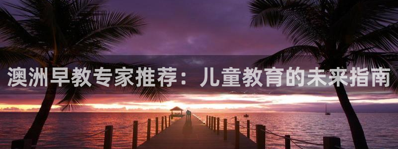 长沙天顺娱乐怎么样啊:澳洲早教专家推荐:儿童教育的未来指南