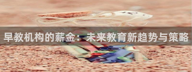 天顺娱乐露汤70648:早教机构的薪金:未来教育新趋势与策略