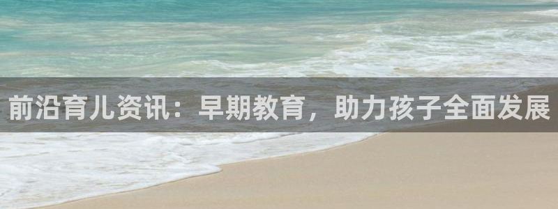 天顺娱乐负责人瓦情pg58856：前沿育儿资讯：早期教育，助力孩子全面发展