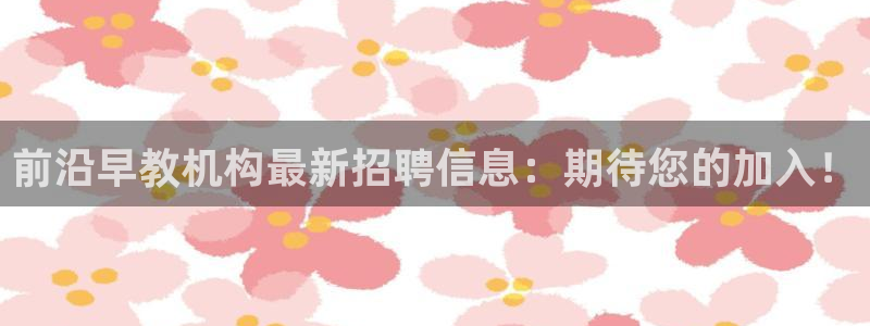 天顺娱乐禾必信pg22650:前沿早教机构最新招聘信息:期待您的加入!